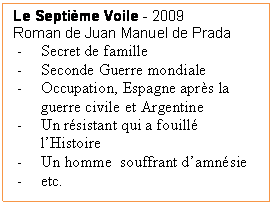 Zone de Texte: Le Septime Voile - 2009
Roman de Juan Manuel de Prada
-	Secret de famille
-	Seconde Guerre mondiale
-	Occupation, Espagne aprs la guerre civile et Argentine
-	Un rsistant qui a fouill lHistoire
-	Un homme  souffrant damnsie
-	etc.
